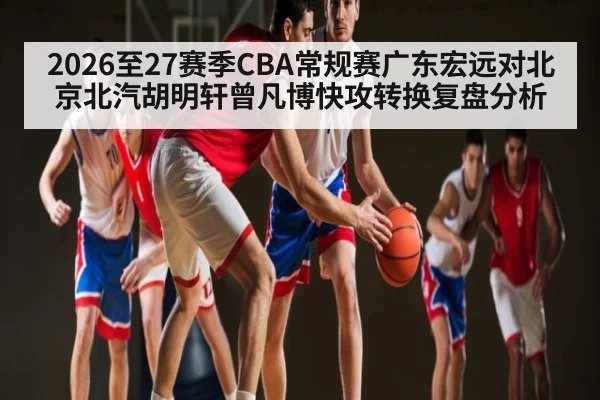 2026至27赛季CBA常规赛广东宏远对北京北汽胡明轩曾凡博快攻转换复盘分析 - 9Game
