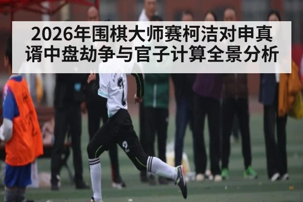 2026年围棋大师赛柯洁对申真谞中盘劫争与官子计算全景分析 | 9Game